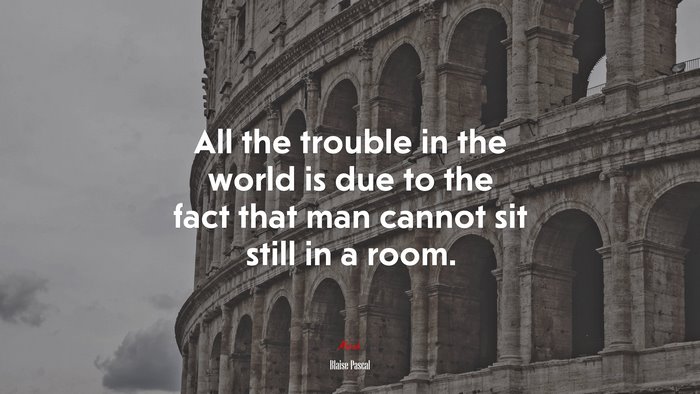 All the trouble in the world is due to the fact that man cannot sit still in a room. | Blaise Pascal quote