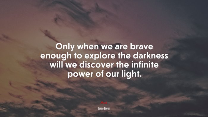 Only when we are brave enough to explore the darkness will we discover the infinite power of our light. | Brené Brown quote