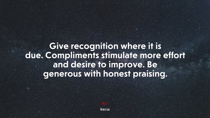 Give recognition where it is due. Compliments stimulate more effort and desire to improve. Be generous with honest praising. | Bruce Lee quote