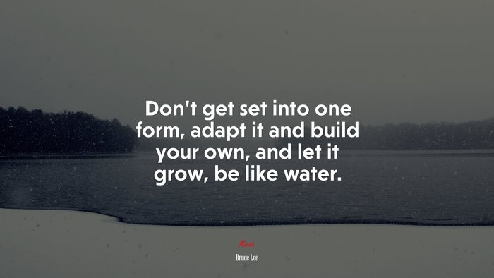 Don’t get set into one form, adapt it and build your own, and let it grow, be like water. | Bruce Lee quote