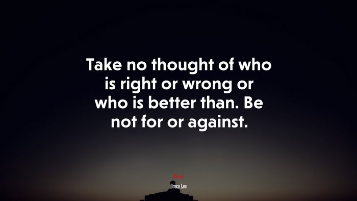 Take no thought of who is right or wrong or who is better than. Be not for or against. | Bruce Lee quote