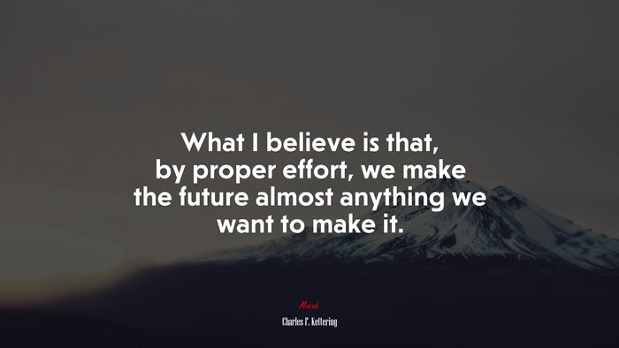 What I believe is that, by proper effort, we make the future almost anything we want to make it. | Charles F. Kettering quote