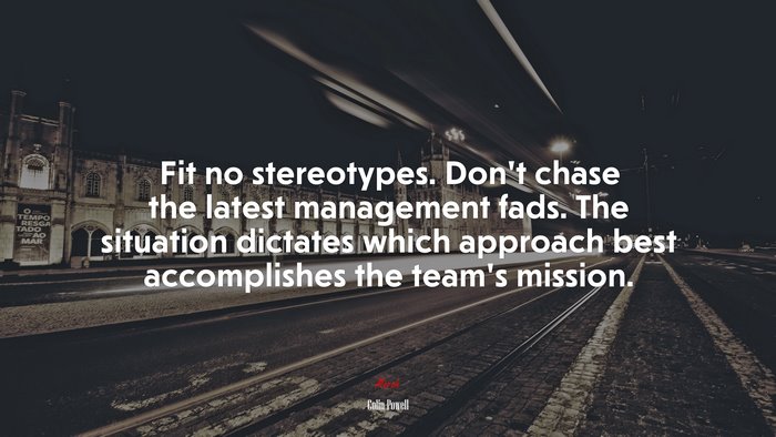 Fit no stereotypes. Don’t chase the latest management fads. The situation dictates which approach best accomplishes the team’s mission. | Colin Powell quote