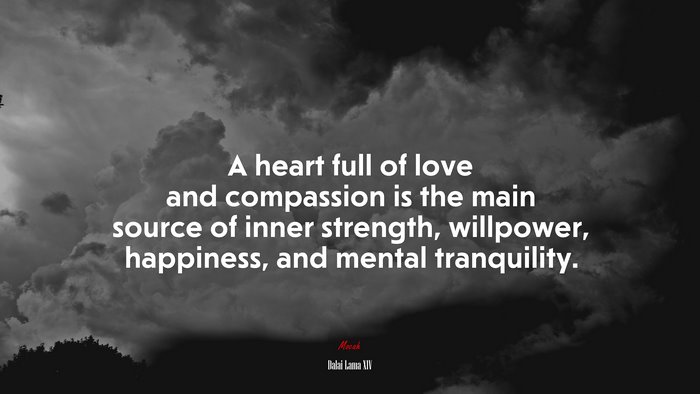 A heart full of love and compassion is the main source of inner strength, willpower, happiness, and mental tranquility. | Dalai Lama XIV quote