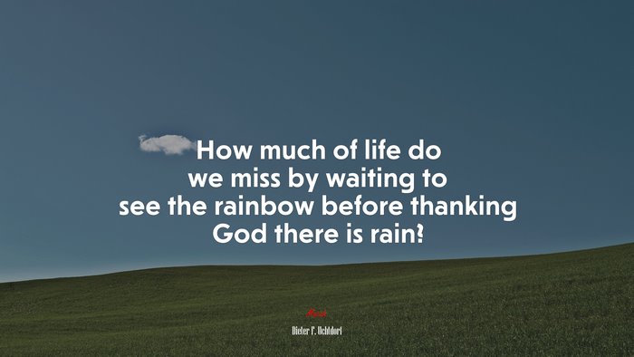 How much of life do we miss by waiting to see the rainbow before thanking God there is rain? | Dieter F. Uchtdorf quote