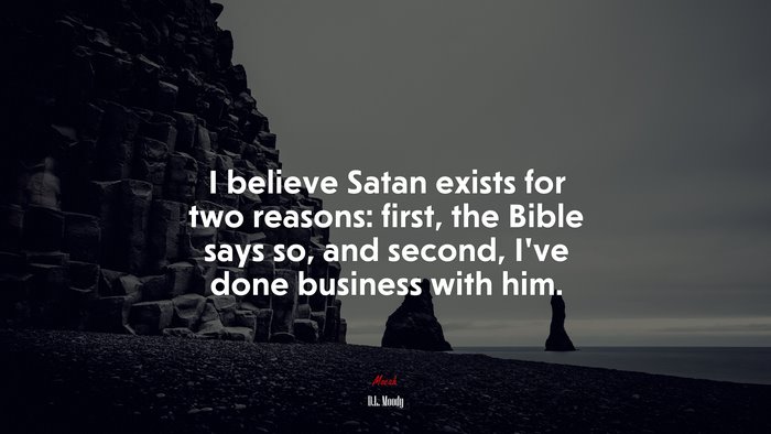 I believe Satan exists for two reasons: first, the Bible says so, and second, I’ve done business with him. | D.L. Moody quote