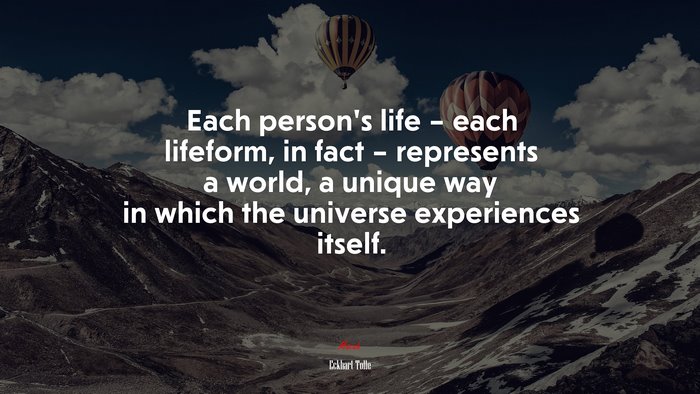 Each person’s life – each lifeform, in fact – represents a world, a unique way in which the universe experiences itself. | Eckhart Tolle quote