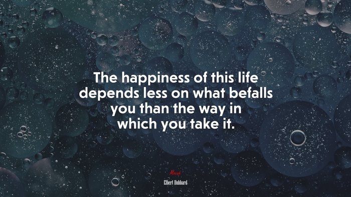 The happiness of this life depends less on what befalls you than the way in which you take it. | Elbert Hubbard quote