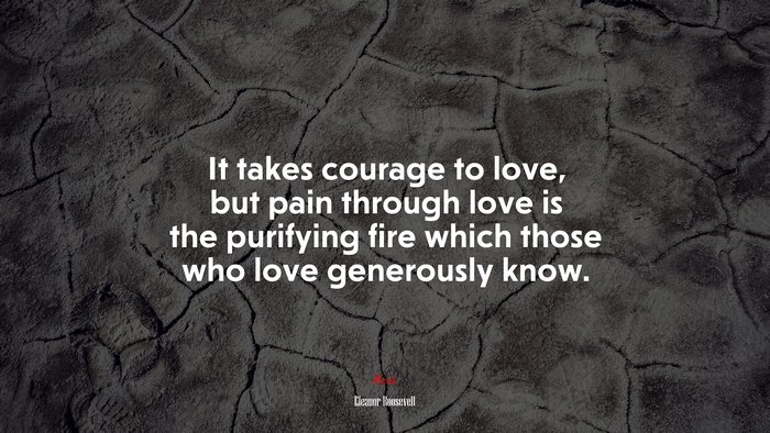 It takes courage to love, but pain through love is the purifying fire which those who love generously know. | Eleanor Roosevelt quote
