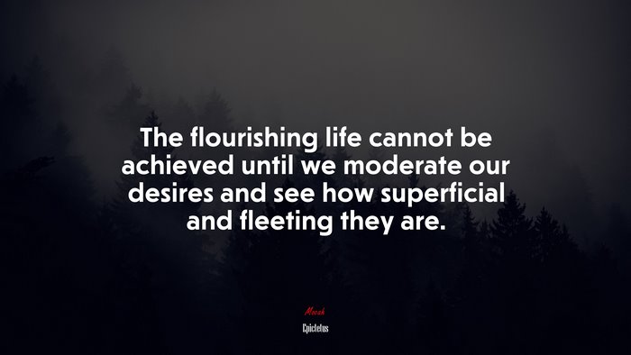 The flourishing life cannot be achieved until we moderate our desires and see how superficial and fleeting they are. | Epictetus quote