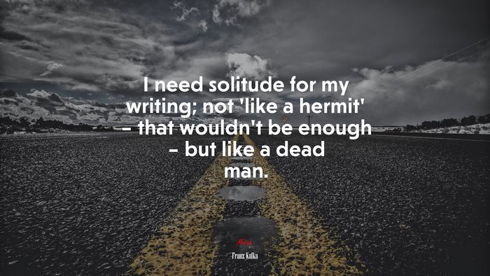 I need solitude for my writing; not ‘like a hermit’ – that wouldn’t be enough – but like a dead man. | Franz Kafka quote