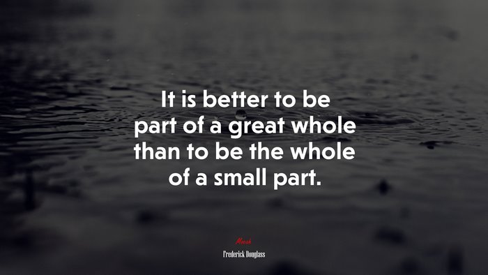 It is better to be part of a great whole than to be the whole of a small part. | Frederick Douglass quote