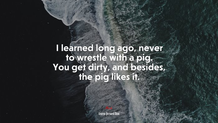 I learned long ago, never to wrestle with a pig. You get dirty, and besides, the pig likes it. | George Bernard Shaw quote