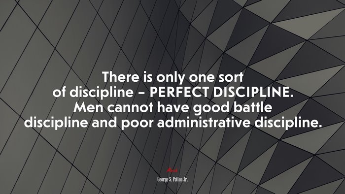 There is only one sort of discipline – PERFECT DISCIPLINE. Men cannot have good battle discipline and poor administrative discipline. | George S. Patton Jr. quote