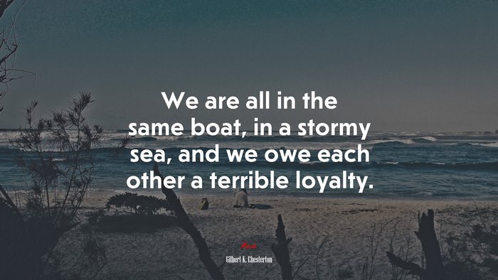 We are all in the same boat, in a stormy sea, and we owe each other a terrible loyalty. | Gilbert K. Chesterton quote