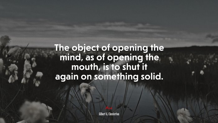 The object of opening the mind, as of opening the mouth, is to shut it again on something solid. | Gilbert K. Chesterton quote