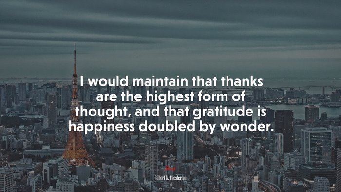 I would maintain that thanks are the highest form of thought, and that gratitude is happiness doubled by wonder. | Gilbert K. Chesterton quote