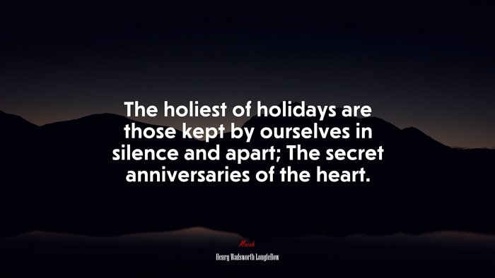 The holiest of holidays are those kept by ourselves in silence and apart; The secret anniversaries of the heart. | Henry Wadsworth Longfellow quote