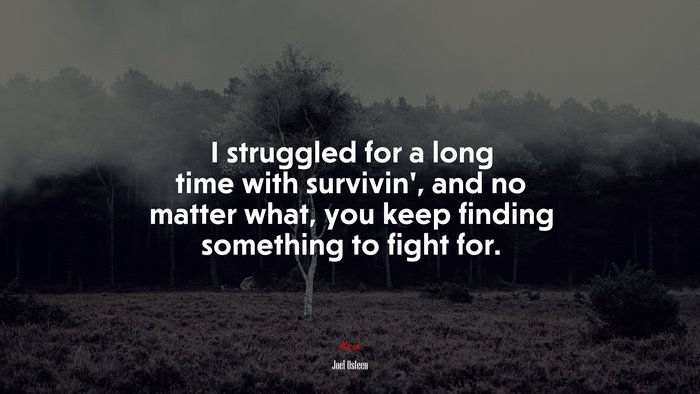 I struggled for a long time with survivin’, and no matter what, you keep finding something to fight for. | Joel Osteen quote