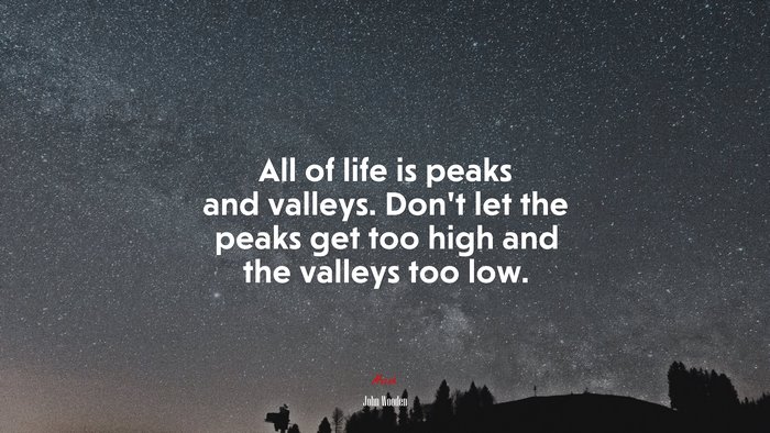 All of life is peaks and valleys. Don’t let the peaks get too high and the valleys too low. | John Wooden quote