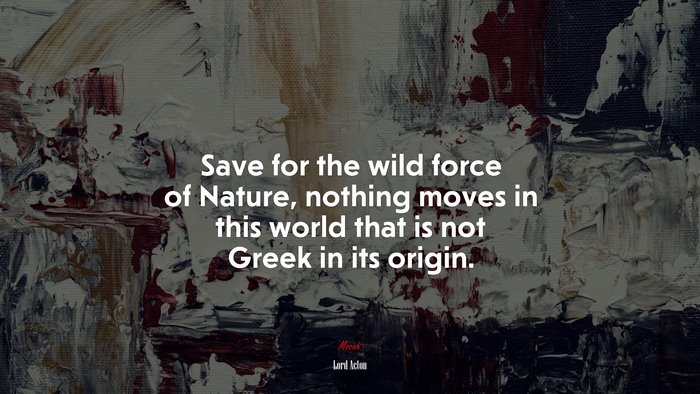 Save for the wild force of Nature, nothing moves in this world that is not Greek in its origin. | Lord Acton quote