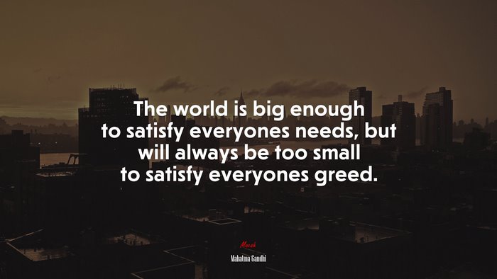 The world is big enough to satisfy everyones needs, but will always be too small to satisfy everyones greed. | Mahatma Gandhi quote
