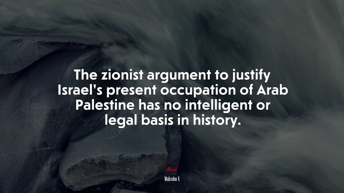 The zionist argument to justify Israel’s present occupation of Arab Palestine has no intelligent or legal basis in history. | Malcolm X quote