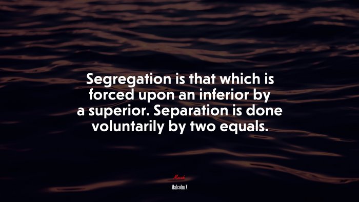 Segregation is that which is forced upon an inferior by a superior. Separation is done voluntarily by two equals. | Malcolm X quote