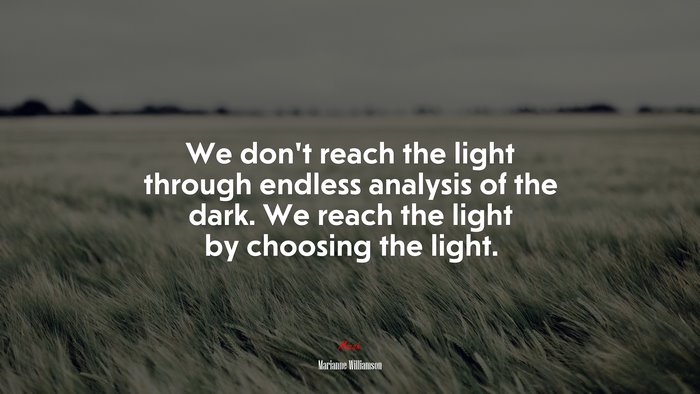 We don’t reach the light through endless analysis of the dark. We reach the light by choosing the light. | Marianne Williamson quote