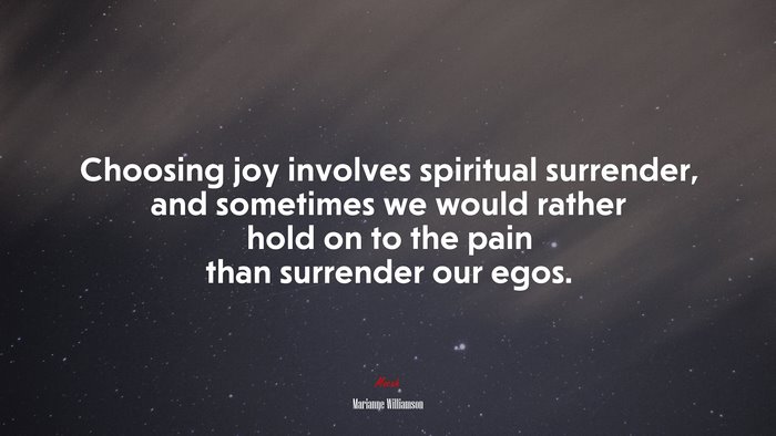 Choosing joy involves spiritual surrender, and sometimes we would rather hold on to the pain than surrender our egos. | Marianne Williamson quote