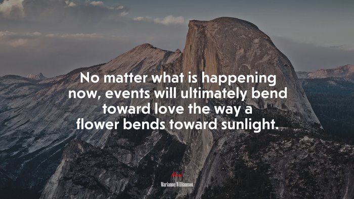 No matter what is happening now, events will ultimately bend toward love the way a flower bends toward sunlight. | Marianne Williamson quote
