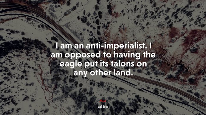 I am an anti-imperialist. I am opposed to having the eagle put its talons on any other land. | Mark Twain quote