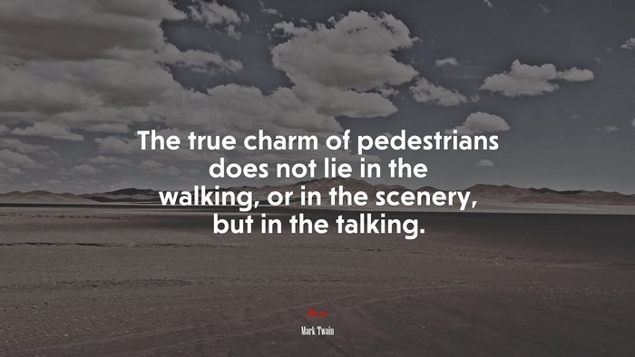 The true charm of pedestrians does not lie in the walking, or in the scenery, but in the talking. | Mark Twain quote