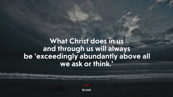 What Christ does in us and through us will always be ‘exceedingly abundantly above all we ask or think.’ | Max Lucado quote
