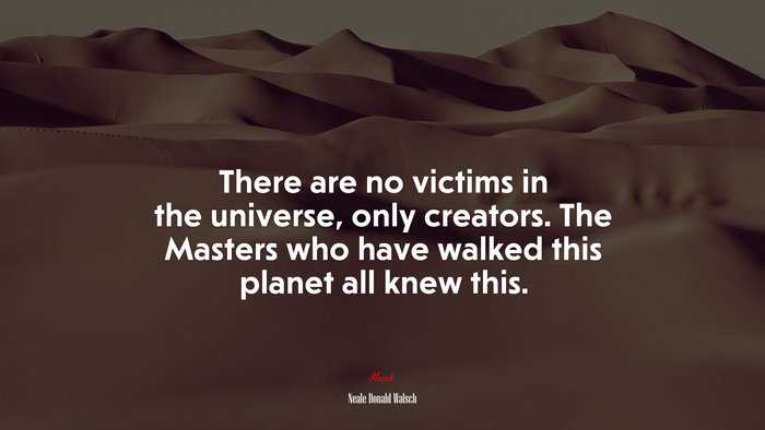 There are no victims in the universe, only creators. The Masters who have walked this planet all knew this. | Neale Donald Walsch quote