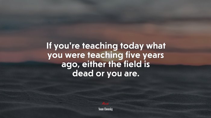 If you’re teaching today what you were teaching five years ago, either the field is dead or you are. | Noam Chomsky quote