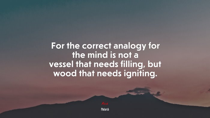For the correct analogy for the mind is not a vessel that needs filling, but wood that needs igniting. | Plutarch quote