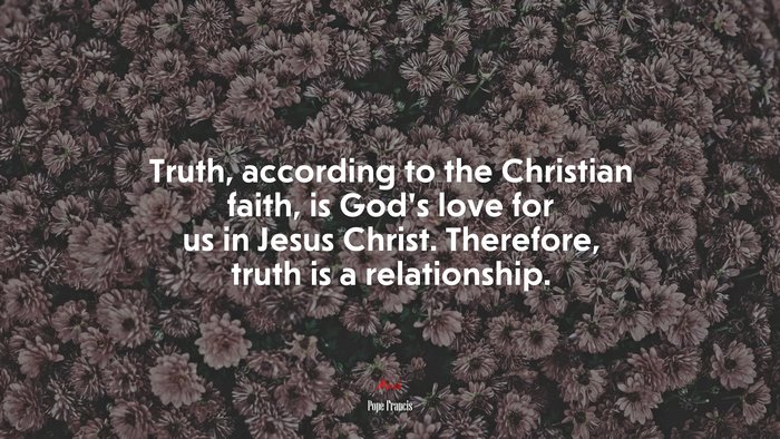 Truth, according to the Christian faith, is God’s love for us in Jesus Christ. Therefore, truth is a relationship. | Pope Francis quote