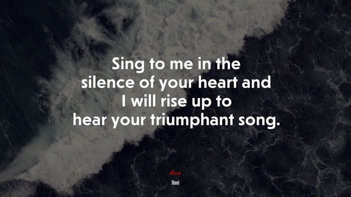 Sing to me in the silence of your heart and I will rise up to hear your triumphant song. | Rumi quote