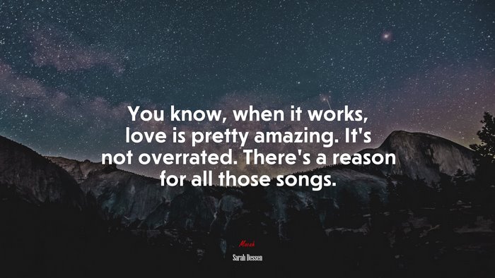 You know, when it works, love is pretty amazing. It’s not overrated. There’s a reason for all those songs. | Sarah Dessen quote