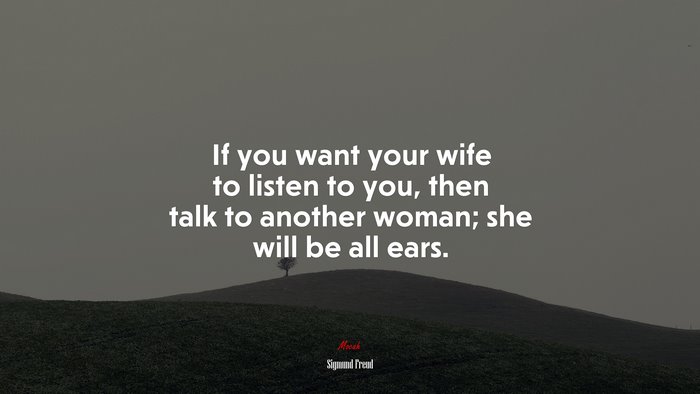 If you want your wife to listen to you, then talk to another woman; she will be all ears. | Sigmund Freud quote