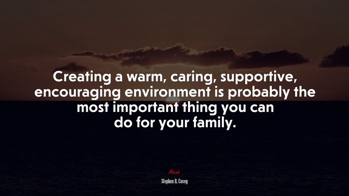 Creating a warm, caring, supportive, encouraging environment is probably the most important thing you can do for your family. | Stephen R. Covey quote