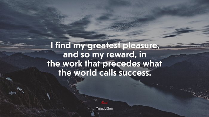 I find my greatest pleasure, and so my reward, in the work that precedes what the world calls success. | Thomas A. Edison quote