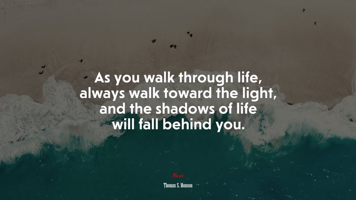 As you walk through life, always walk toward the light, and the shadows of life will fall behind you. | Thomas S. Monson quote