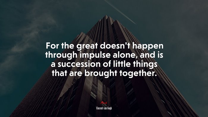 For the great doesn’t happen through impulse alone, and is a succession of little things that are brought together. | Vincent van Gogh quote