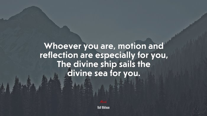 Whoever you are, motion and reflection are especially for you, The divine ship sails the divine sea for you. | Walt Whitman quote