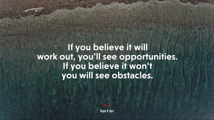 If you believe it will work out, you’ll see opportunities. If you believe it won’t you will see obstacles. | Wayne W. Dyer quote