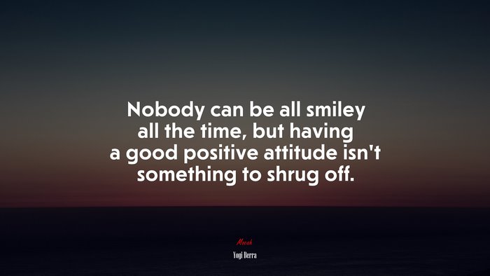 Nobody can be all smiley all the time, but having a good positive attitude isn’t something to shrug off. | Yogi Berra quote
