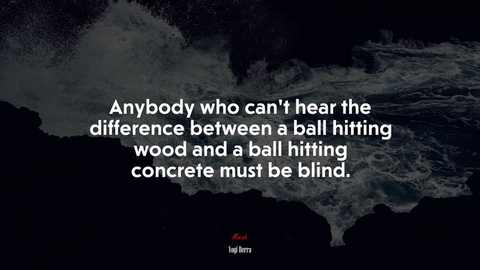 Anybody who can’t hear the difference between a ball hitting wood and a ball hitting concrete must be blind. | Yogi Berra quote