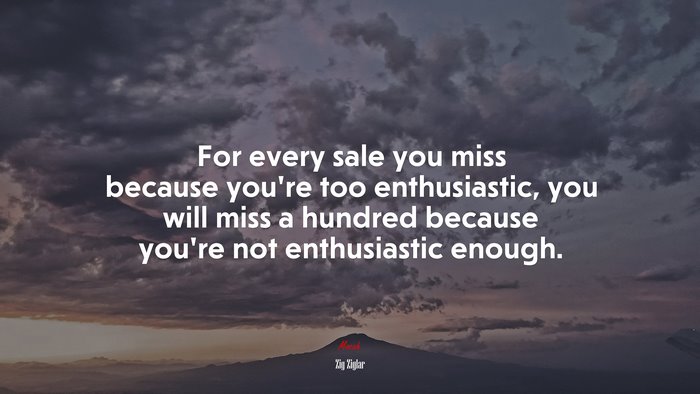 For every sale you miss because you’re too enthusiastic, you will miss a hundred because you’re not enthusiastic enough. | Zig Ziglar quote